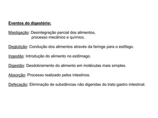 Eventos do digestório:
Mastigação: Desintegração parcial dos alimentos,
processo mecânico e químico.
Deglutição: Condução dos alimentos através da faringe para o esôfago.
Ingestão: Introdução do alimento no estômago.
Digestão: Desdobramento do alimento em moléculas mais simples.
Absorção: Processo realizado pelos intestinos.
Defecação: Eliminação de substâncias não digeridas do trato gastro intestinal.
 
