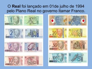O  Real  foi lançado em 01de julho de 1994 pelo Plano Real no governo Itamar Franco. 