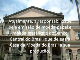 Atualmente, a responsabilidade pela emissão de moeda-papel e moeda metálica é do Banco Central do Brasil, que delega à Casa da Moeda do Brasil a sua produção. 