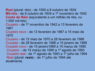 Real  (plural: réis) - de 1500 a 8 outubro de 1834  Mil-réis  - de 8 outubro de 1834 a 1º novembro de 1942 Conto de Réis   (equivalente a um milhão de réis, ou 1.000 mil-réis) Cruzeiro  - de 1º novembro de 1942 a 13 fevereiro de 1967 Cruzeiro novo  - de 13 fevereiro de 1967 a 15 maio de 1970 Cruzeiro  - de 15 maio de 1970 a 28 fevereiro de 1986 Cruzado  - de 28 fevereiro de 1986 a 15 janeiro de 1989 Cruzado novo   - de 15 janeiro1989 a 15 março de 1990  Cruzeiro  - de 15 março de 1990 a 1º agosto de 1993  Cruzeiro real  - de 1º agosto de 1993 a 1º julho de 1994  Real   (plural:  reais ) - de 1º julho de 1994 até  atualmente. 