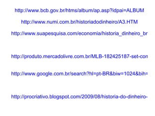 http://www.bcb.gov.br/htms/album/ap.asp?idpai=ALBUM http://www.numi.com.br/historiadodinheiro/A3.HTM http://www.suapesquisa.com/economia/historia_dinheiro_brasil.htm     http://produto.mercadolivre.com.br/MLB-182425187-set-com-iii-vi-xii-florins-1645-primeiras-moedas-brasil-_JM   http://www.google.com.br/search?hl=pt-BR&biw=1024&bih=571&tbm=isch&sa=1&q=moeda+brasileira+de+1850&oq=moeda+brasileira     http://procriativo.blogspot.com/2009/08/historia-do-dinheiro-brasileiro.html   