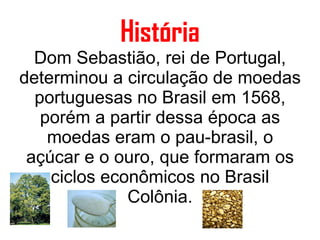 História Dom Sebastião, rei de Portugal, determinou a circulação de moedas portuguesas no Brasil em 1568, porém a partir dessa época as moedas eram o pau-brasil, o açúcar e o ouro, que formaram os ciclos econômicos no Brasil Colônia. 
