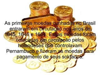 As primeiras moedas cunhadas no Brasil entraram em circulação nos anos de 1645, 1646 e 1654. Essas moedas foram colocadas em circulação pelos holandeses que controlavam Pernambuco e fizeram as moedas para pagamento de seus soldados. 