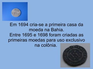 Em 1694 cria-se a primeira casa da moeda na Bahia. Entre 1695 e 1698 foram criadas as primeiras moedas para uso exclusivo na colônia.  