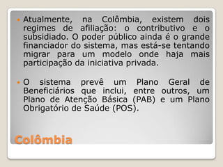    Atualmente, na Colômbia, existem dois
    regimes de afiliação: o contributivo e o
    subsidiado. O poder público ainda é o grande
    financiador do sistema, mas está-se tentando
    migrar para um modelo onde haja mais
    participação da iniciativa privada.

   O sistema prevê um Plano Geral de
    Beneficiários que inclui, entre outros, um
    Plano de Atenção Básica (PAB) e um Plano
    Obrigatório de Saúde (POS).



Colômbia
 
