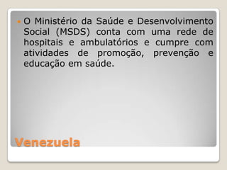    O Ministério da Saúde e Desenvolvimento
    Social (MSDS) conta com uma rede de
    hospitais e ambulatórios e cumpre com
    atividades de promoção, prevenção e
    educação em saúde.




Venezuela
 