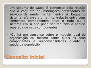    Um sistema de saúde é composto pela relação
    que o conjunto de instituições prestadoras de
    serviços de saúde mantém entre si. Enquanto
    sistema refere-se a uma inter-relação entre seus
    elementos componentes onde o todo ou o
    sistema em si não pode ser reduzido a análise
    separada de seus componentes.

   Não há um consenso sobre o modelo ideal de
    organização ou mesmo sobre quais os seus
    componentes e responsabilidades quanto à
    saúde da população



Conceito inicial
 