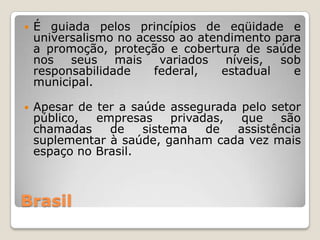    É guiada pelos princípios de eqüidade e
    universalismo no acesso ao atendimento para
    a promoção, proteção e cobertura de saúde
    nos   seus    mais   variados   níveis, sob
    responsabilidade    federal,   estadual   e
    municipal.

   Apesar de ter a saúde assegurada pelo setor
    público,  empresas     privadas,  que   são
    chamadas    de    sistema    de  assistência
    suplementar à saúde, ganham cada vez mais
    espaço no Brasil.



Brasil
 