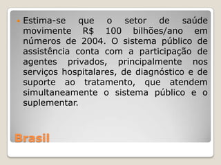    Estima-se que o setor de saúde
    movimente R$ 100 bilhões/ano em
    números de 2004. O sistema público de
    assistência conta com a participação de
    agentes privados, principalmente nos
    serviços hospitalares, de diagnóstico e de
    suporte ao tratamento, que atendem
    simultaneamente o sistema público e o
    suplementar.



Brasil
 