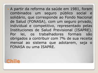   A partir da reforma da saúde em 1981, foram
    combinados um seguro público social e
    solidário, que corresponde ao Fondo Nacional
    de Salud (FONASA), com um seguro privado,
    individual e competitivo, representado pelas
    Instituciones de Salud Previsional (ISAPRE).
    Por lei, os trabalhadores formais são
    obrigados a contribuir com 7% de sua receita
    mensal ao sistema que adotarem, seja o
    FONASA ou uma ISAPRE.



Chile
 
