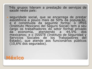 Três grupos lideram a prestação de serviços de
    saúde neste país:

   seguridade social, que se encarrega de prestar
    assistência a pouco mais de 50% da população,
    e é constituída da seguinte forma: o IMSS
    (Instituto Mexicano del Seguro Social) tem a seu
    cargo os trabalhadores do setor formal privado
    da    economia,   atendendo    a   44,5%     dos
    mexicanos; e o ISSSTE (Instituto de Seguridad y
    Servicios Sociales de los Trabajadores del
    Estado), que atende aos funcionários públicos
    (10,6% dos segurados).



México
 