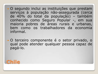    O segundo inclui as instituições que prestam
    serviços à população não-assegurada (cerca
    de 40% do total da população) – também
    conhecido como Seguro Popular -, em sua
    maioria pobres de áreas rurais e urbanas,
    bem como os trabalhadores da economia
    informal.

   O terceiro componente é o setor privado, o
    qual pode atender qualquer pessoa capaz de
    pagá-lo.



Chile
 