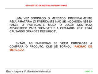 GSO-GESTÃO DE SISTEMAS OPERACIONAIS
Etec – Itaquera 1º. Semestre Informática 10 DE 19
UMA VEZ DOMINADO O MERCADO, PRINCIPALMENTE
PELA PIRATARIA (O FABRICANTE NÃO SE INCOMODA NESSA
FASE), O FABRICANTE MUDA O JOGO: CONTRATA
ADVOGADOS PARA “COMBATER A PIRATARIA, QUE ESTÁ
CAUSANDO GRANDES PREJUIZOS”.
ENTÃO, AS EMPRESAS SE VÊEM OBRIGADAS A
COMPRAR O PRODUTO, QUE SE TORNOU “PADRÃO DE
MERCADO”.
 