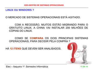 GSO-GESTÃO DE SISTEMAS OPERACIONAIS
Etec – Itaquera 1º. Semestre Informática 11 DE 19
LINUX OU WINDOWS ?
O MERCADO DE SISTEMAS OPERACIONAIS ESTÁ AGITADO.
COM A RECESSÃO, MUITOS ESTÃO MIGRANDO PARA O
GRATUITO LINUX. A CHINA VAI INSTALAR 200 MILHÕES DE
CÓPIAS DO LINUX.
COMO SE COMPARA OS DOIS PRINCIPAIS SISTEMAS
OPERACIONAIS, PARA DECIDIR PELA COMPRA ?
HÁ 12 ITENS QUE DEVEM SER ANALISADOS.
 