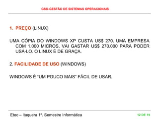 GSO-GESTÃO DE SISTEMAS OPERACIONAIS
Etec – Itaquera 1º. Semestre Informática 12 DE 19
1. PREÇO (LINUX)
UMA CÓPIA DO WINDOWS XP CUSTA US$ 270. UMA EMPRESA
COM 1.000 MICROS, VAI GASTAR US$ 270.000 PARA PODER
USÁ-LO. O LINUX É DE GRAÇA.
2. FACILIDADE DE USO (WINDOWS)
WINDOWS É “UM POUCO MAIS” FÁCIL DE USAR.
 