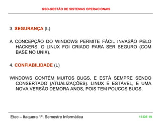 GSO-GESTÃO DE SISTEMAS OPERACIONAIS
Etec – Itaquera 1º. Semestre Informática 13 DE 19
3. SEGURANÇA (L)
A CONCEPÇÃO DO WINDOWS PERMITE FÁCIL INVASÃO PELO
HACKERS. O LINUX FOI CRIADO PARA SER SEGURO (COM
BASE NO UNIX).
4. CONFIABILIDADE (L)
WINDOWS CONTÉM MUITOS BUGS, E ESTÁ SEMPRE SENDO
CONSERTADO (ATUALIZAÇÕES). LINUX É ESTÁVEL, E UMA
NOVA VERSÃO DEMORA ANOS, POIS TEM POUCOS BUGS.
 