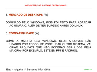 GSO-GESTÃO DE SISTEMAS OPERACIONAIS
Etec – Itaquera 1º. Semestre Informática 14 DE 19
5. MERCADO DE DESKTOPS (W)
DOMINADO PELO WINDOWS, POIS FOI FEITO PARA AGRADAR
AO USUÁRIO, ALÉM DE TER SURGIDO ANTES DO LINUX.
6. COMPATIBILIDADE (W)
COMO A MAIORIA USA WINDOWS, SEUS ARQUIVOS SÃO
USADOS POR TODOS. SE VOCÊ USAR OUTRO SISTEMA, VAI
CRIAR ARQUIVOS QUE NÃO PODERÃO SER LIDOS PELA
MAIORIA (POR EXEMPLO, ESTE EM PPT É PADRÃO).
 