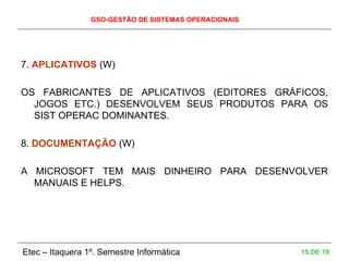 GSO-GESTÃO DE SISTEMAS OPERACIONAIS
Etec – Itaquera 1º. Semestre Informática 15 DE 19
7. APLICATIVOS (W)
OS FABRICANTES DE APLICATIVOS (EDITORES GRÁFICOS,
JOGOS ETC.) DESENVOLVEM SEUS PRODUTOS PARA OS
SIST OPERAC DOMINANTES.
8. DOCUMENTAÇÃO (W)
A MICROSOFT TEM MAIS DINHEIRO PARA DESENVOLVER
MANUAIS E HELPS.
 