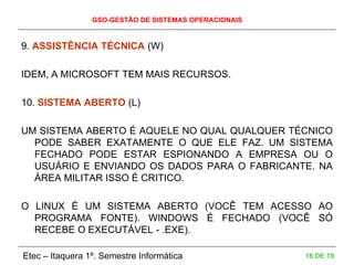GSO-GESTÃO DE SISTEMAS OPERACIONAIS
Etec – Itaquera 1º. Semestre Informática 16 DE 19
9. ASSISTÊNCIA TÉCNICA (W)
IDEM, A MICROSOFT TEM MAIS RECURSOS.
10. SISTEMA ABERTO (L)
UM SISTEMA ABERTO É AQUELE NO QUAL QUALQUER TÉCNICO
PODE SABER EXATAMENTE O QUE ELE FAZ. UM SISTEMA
FECHADO PODE ESTAR ESPIONANDO A EMPRESA OU O
USUÁRIO E ENVIANDO OS DADOS PARA O FABRICANTE. NA
ÁREA MILITAR ISSO É CRITICO.
O LINUX É UM SISTEMA ABERTO (VOCÊ TEM ACESSO AO
PROGRAMA FONTE). WINDOWS É FECHADO (VOCÊ SÓ
RECEBE O EXECUTÁVEL - .EXE).
 
