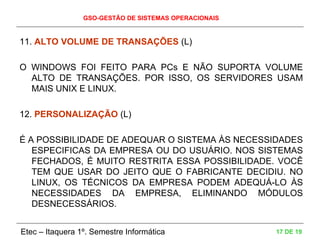 GSO-GESTÃO DE SISTEMAS OPERACIONAIS
Etec – Itaquera 1º. Semestre Informática 17 DE 19
11. ALTO VOLUME DE TRANSAÇÕES (L)
O WINDOWS FOI FEITO PARA PCs E NÃO SUPORTA VOLUME
ALTO DE TRANSAÇÕES. POR ISSO, OS SERVIDORES USAM
MAIS UNIX E LINUX.
12. PERSONALIZAÇÃO (L)
É A POSSIBILIDADE DE ADEQUAR O SISTEMA ÀS NECESSIDADES
ESPECIFICAS DA EMPRESA OU DO USUÁRIO. NOS SISTEMAS
FECHADOS, É MUITO RESTRITA ESSA POSSIBILIDADE. VOCÊ
TEM QUE USAR DO JEITO QUE O FABRICANTE DECIDIU. NO
LINUX, OS TÉCNICOS DA EMPRESA PODEM ADEQUÁ-LO ÀS
NECESSIDADES DA EMPRESA, ELIMINANDO MÓDULOS
DESNECESSÁRIOS.
 