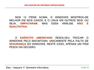 GSO-GESTÃO DE SISTEMAS OPERACIONAIS
Etec – Itaquera 1º. Semestre Informática 18 DE 19
NOS 12 ITENS ACIMA, O WINDOWS MOSTROU-SE
MELHOR EM SEIS CASOS, E O LINUX EM OUTROS SEIS. OU
SEJA, EMPATARAM. MAS ESSA ANÁLISE NÃO É
QUALITATIVA.
O EXÉRCITO AMERICANO RESOLVEU TROCAR O
WINDOWS PELO MACINTOSH, UNICAMENTE PELA FALTA DE
SEGURANÇA DO WINDOWS. NESTE CASO, APENAS UM ITEM
PESOU NA DECISÃO.
 
