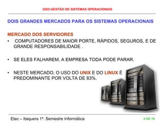 GSO-GESTÃO DE SISTEMAS OPERACIONAIS
Etec – Itaquera 1º. Semestre Informática 3 DE 19
DOIS GRANDES MERCADOS PARA OS SISTEMAS OPERACIONAIS
MERCADO DOS SERVIDORES
• COMPUTADORES DE MAIOR PORTE, RÁPIDOS, SEGUROS, E DE
GRANDE RESPONSABILIDADE .
• SE ELES FALHAREM, A EMPRESA TODA PODE PARAR.
• NESTE MERCADO, O USO DO UNIX E DO LINUX É
PREDOMINANTE POR VOLTA DE 83%.
 