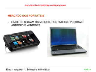 GSO-GESTÃO DE SISTEMAS OPERACIONAIS
Etec – Itaquera 1º. Semestre Informática 5 DE 19
MERCADO DOS PORTÁTEIS
• ONDE SE SITUAM OS MICROS, PORTÁTEIS E PESSOAIS.
ANDROID E WINDOWS.
 