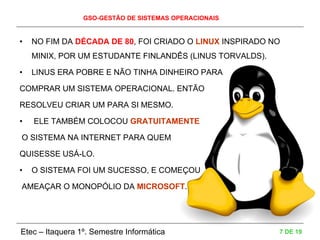 GSO-GESTÃO DE SISTEMAS OPERACIONAIS
Etec – Itaquera 1º. Semestre Informática 7 DE 19
• NO FIM DA DÉCADA DE 80, FOI CRIADO O LINUX INSPIRADO NO
MINIX, POR UM ESTUDANTE FINLANDÊS (LINUS TORVALDS).
• LINUS ERA POBRE E NÃO TINHA DINHEIRO PARA
COMPRAR UM SISTEMA OPERACIONAL. ENTÃO
RESOLVEU CRIAR UM PARA SI MESMO.
• ELE TAMBÉM COLOCOU GRATUITAMENTE
O SISTEMA NA INTERNET PARA QUEM
QUISESSE USÁ-LO.
• O SISTEMA FOI UM SUCESSO, E COMEÇOU
AMEAÇAR O MONOPÓLIO DA MICROSOFT.
 
