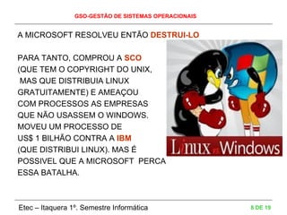 GSO-GESTÃO DE SISTEMAS OPERACIONAIS
Etec – Itaquera 1º. Semestre Informática 8 DE 19
A MICROSOFT RESOLVEU ENTÃO DESTRUI-LO
PARA TANTO, COMPROU A SCO
(QUE TEM O COPYRIGHT DO UNIX,
MAS QUE DISTRIBUIA LINUX
GRATUITAMENTE) E AMEAÇOU
COM PROCESSOS AS EMPRESAS
QUE NÃO USASSEM O WINDOWS.
MOVEU UM PROCESSO DE
US$ 1 BILHÃO CONTRA A IBM
(QUE DISTRIBUI LINUX). MAS É
POSSIVEL QUE A MICROSOFT PERCA
ESSA BATALHA.
 
