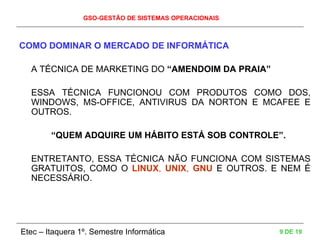 GSO-GESTÃO DE SISTEMAS OPERACIONAIS
Etec – Itaquera 1º. Semestre Informática 9 DE 19
COMO DOMINAR O MERCADO DE INFORMÁTICA
A TÉCNICA DE MARKETING DO “AMENDOIM DA PRAIA”
ESSA TÉCNICA FUNCIONOU COM PRODUTOS COMO DOS,
WINDOWS, MS-OFFICE, ANTIVIRUS DA NORTON E MCAFEE E
OUTROS.
“QUEM ADQUIRE UM HÁBITO ESTÁ SOB CONTROLE”.
ENTRETANTO, ESSA TÉCNICA NÃO FUNCIONA COM SISTEMAS
GRATUITOS, COMO O LINUX, UNIX, GNU E OUTROS. E NEM É
NECESSÁRIO.
 