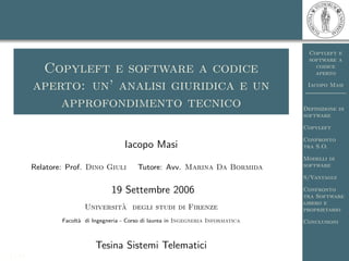 Copyleft e
                                                                                       software a
                                                                                         codice
          Copyleft e software a codice                                                   aperto

         aperto: un’ analisi giuridica e un                                           Iacopo Masi


             approfondimento tecnico                                                 Definizione di
                                                                                     software

                                                                                     Copyleft

                                                                                     Confronto
                                       Iacopo Masi                                   tra S.O.

                                                                                     Modelli di
                                                                                     software
         Relatore: Prof. Dino Giuli         Tutore: Avv. Marina Da Bormida
                                                                                     S/Vantaggi

                                  19 Settembre 2006                                  Confronto
                                                                                     tra Software
                                                                                     libero e
                                  `
                         Universita degli studi di Firenze                           proprietario
                 Facolt` di Ingegneria - Corso di laurea in Ingegneria Informatica
                       a                                                             Conclusioni



                             Tesina Sistemi Telematici
1 / 14
 