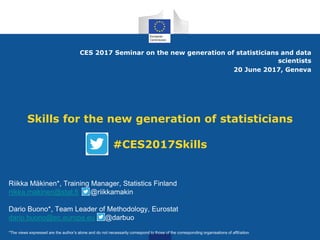 Skills for the new generation of statisticians
#CES2017Skills
CES 2017 Seminar on the new generation of statisticians and data
scientists
20 June 2017, Geneva
Riikka Mäkinen*, Training Manager, Statistics Finland
riikka.makinen@stat.fi @riikkamakin
Dario Buono*, Team Leader of Methodology, Eurostat
dario.buono@ec.europa.eu @darbuo
*The views expressed are the author’s alone and do not necessarily correspond to those of the corresponding organisations of affiliation
 