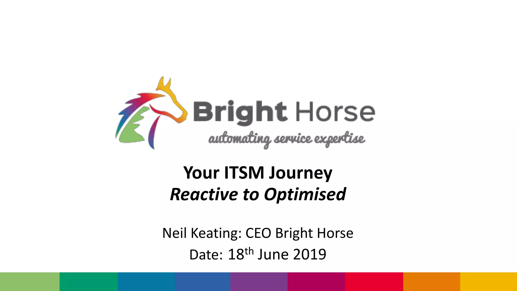 Your ITSM Journey
Reactive to Optimised
Neil Keating: CEO Bright Horse
Date: 18th June 2019
 