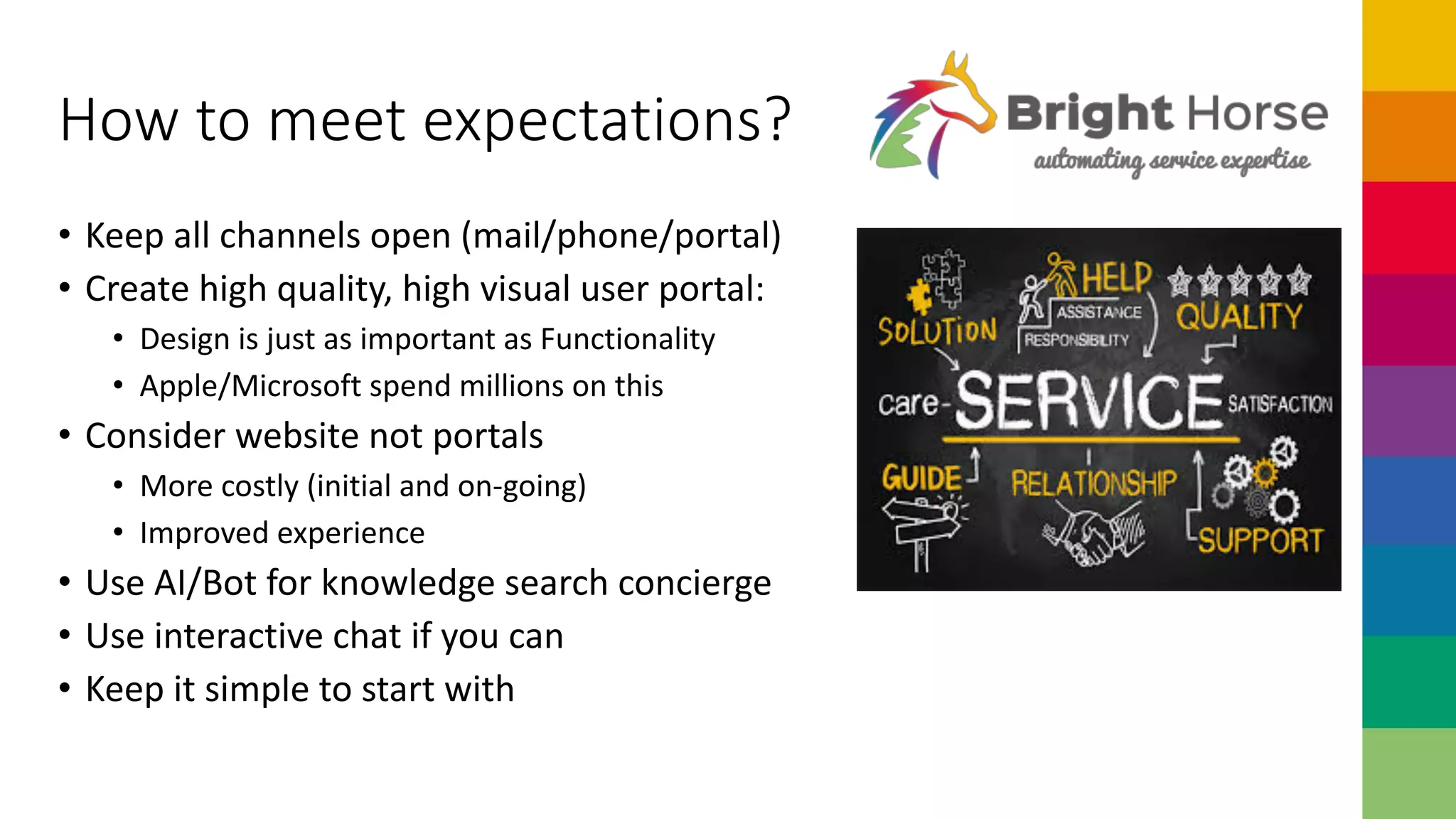 How to meet expectations?
• Keep all channels open (mail/phone/portal)
• Create high quality, high visual user portal:
• Design is just as important as Functionality
• Apple/Microsoft spend millions on this
• Consider website not portals
• More costly (initial and on-going)
• Improved experience
• Use AI/Bot for knowledge search concierge
• Use interactive chat if you can
• Keep it simple to start with
 