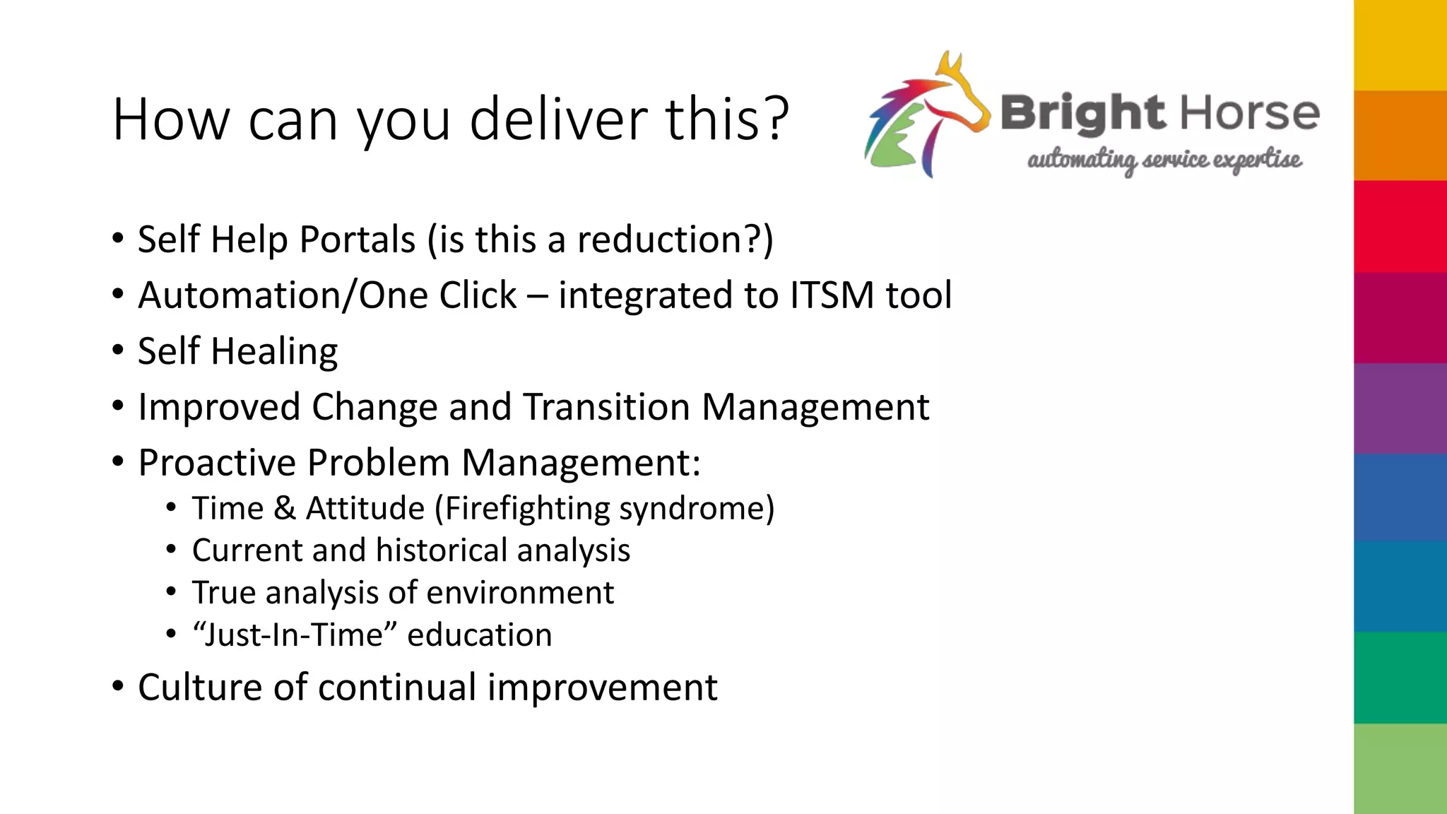 How can you deliver this?
• Self Help Portals (is this a reduction?)
• Automation/One Click – integrated to ITSM tool
• Self Healing
• Improved Change and Transition Management
• Proactive Problem Management:
• Time & Attitude (Firefighting syndrome)
• Current and historical analysis
• True analysis of environment
• “Just-In-Time” education
• Culture of continual improvement
 
