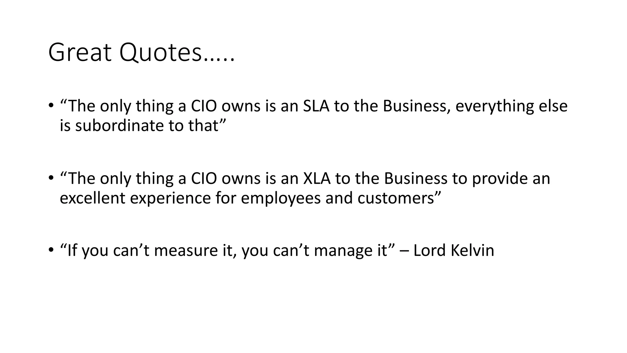 Great Quotes…..
• “The only thing a CIO owns is an SLA to the Business, everything else
is subordinate to that”
• “The only thing a CIO owns is an XLA to the Business to provide an
excellent experience for employees and customers”
• “If you can’t measure it, you can’t manage it” – Lord Kelvin
 