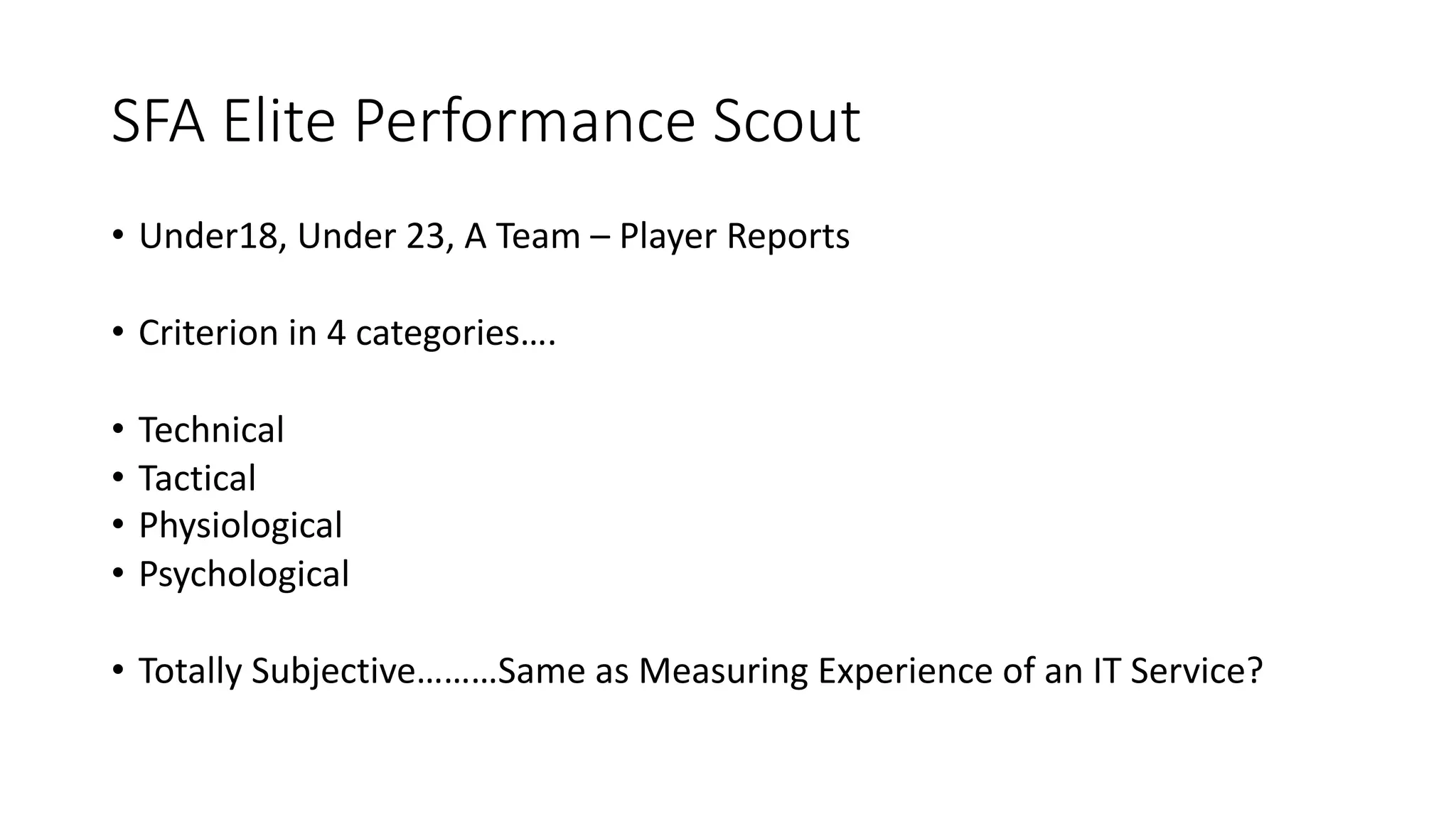 SFA Elite Performance Scout
• Under18, Under 23, A Team – Player Reports
• Criterion in 4 categories….
• Technical
• Tactical
• Physiological
• Psychological
• Totally Subjective………Same as Measuring Experience of an IT Service?
 
