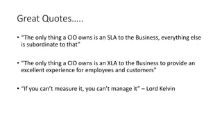Great Quotes…..
• “The only thing a CIO owns is an SLA to the Business, everything else
is subordinate to that”
• “The onl...