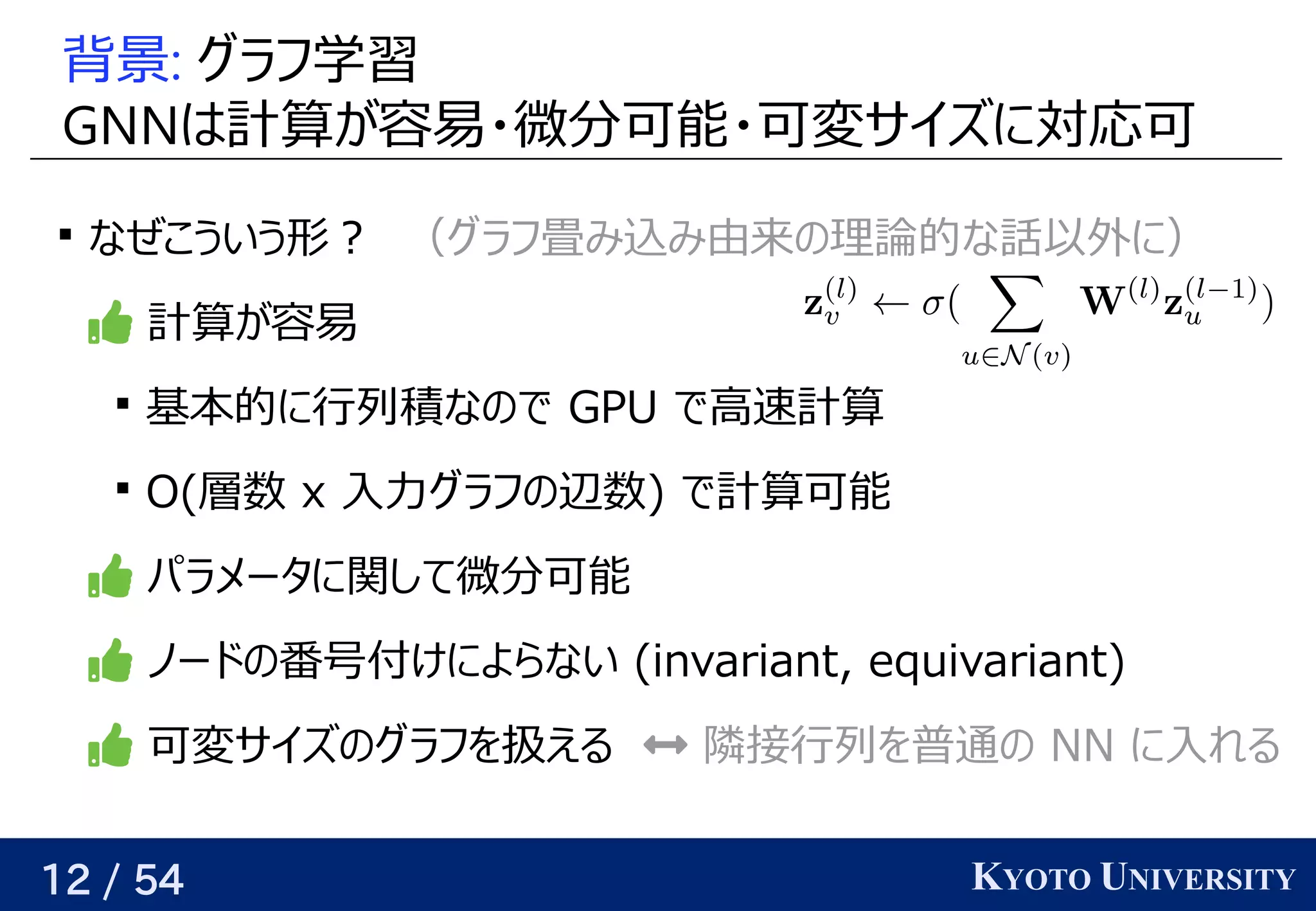 12 / 54 KYOTO UNIVERSITY
背景: グラフ学習学習データ                                         が与えられるので、
GNNはベクトル計算が容易・微分可能・可変サイズに対応可が与えられるので、関係を見つける容易・微分に増やせば、どんな関数でも任意の精度で可能・可変サイズに対応可に対応可

なぜこういう形？　（グラフ学習畳み込み由来の理論的な話以外に）み込みを使う（行列分解み由来の理論的な話以外に）の予定理論で一つの同じグラフを使う 的には な話とは別）以外に）に）
 計算が容易・微分可能・可変サイズに対応可が与えられるので、関係を見つける容易

基本的には に行列積なので なの予定で GPU で高速計算が容易・微分可能・可変サイズに対応可

O(Yes/No) 層数 x 入力グラフ学習の予定辺数) で計算が容易・微分可能・可変サイズに対応可可能
 パラメータに関して微分に増やせば、どんな関数でも任意の精度で可能
 ノードの時を考えるの予定番号付いているけによらない (Yes/No) invariant, equivariant)
 可変サイズに対応可の予定グラフ学習を見つける扱うときは頂点ごとに何か予測してえる  隣接行列を見つける普通の予定 NN に入れる
　
 