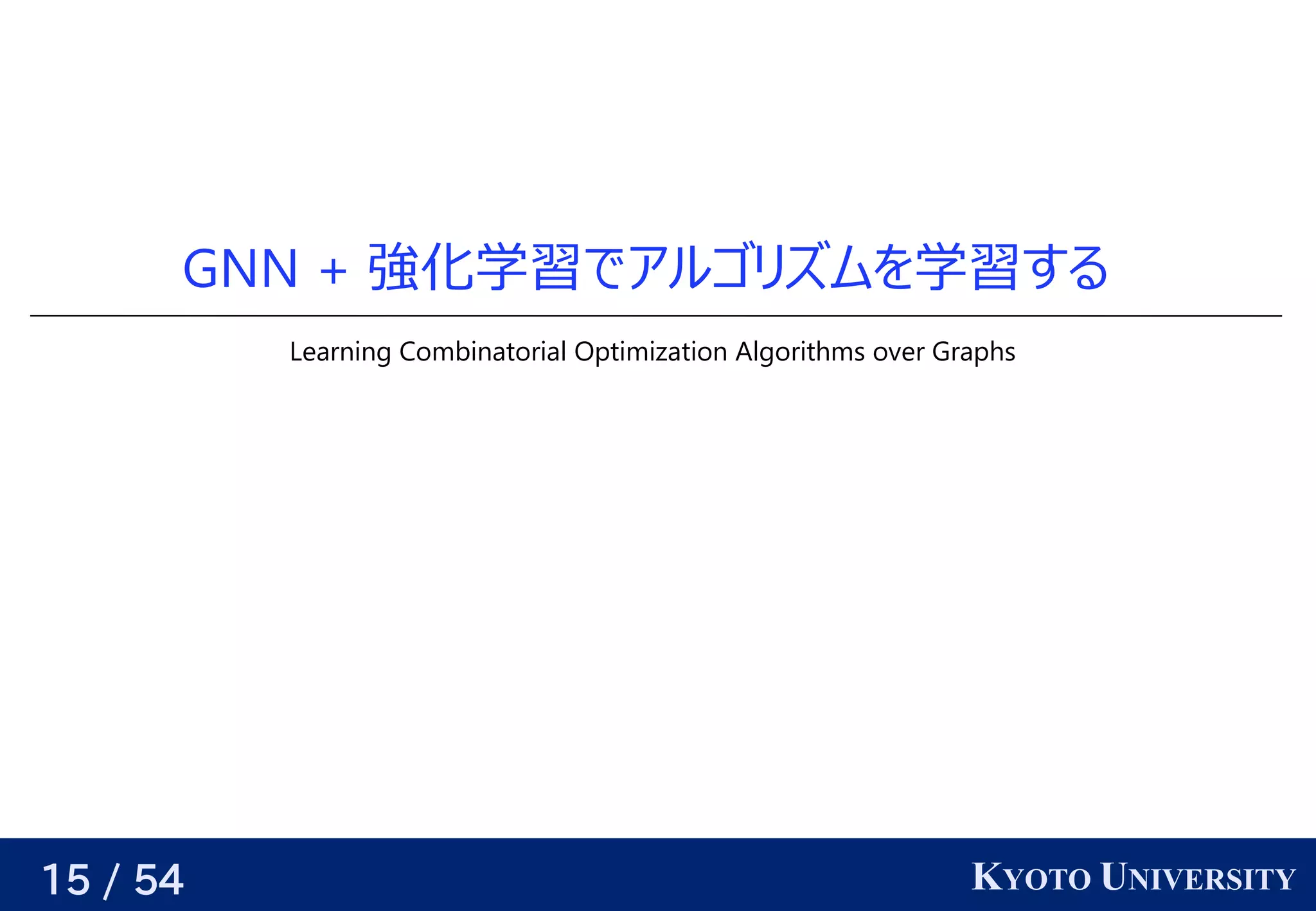 15 / 54 KYOTO UNIVERSITY
GNN + 強化学習データ                                         が与えられるので、でアルゴリが紐付いているズに対応可ムを見つける学習データ                                         が与えられるので、する
Learning Combinatorial Optimization Algorithms over Graphs
 
