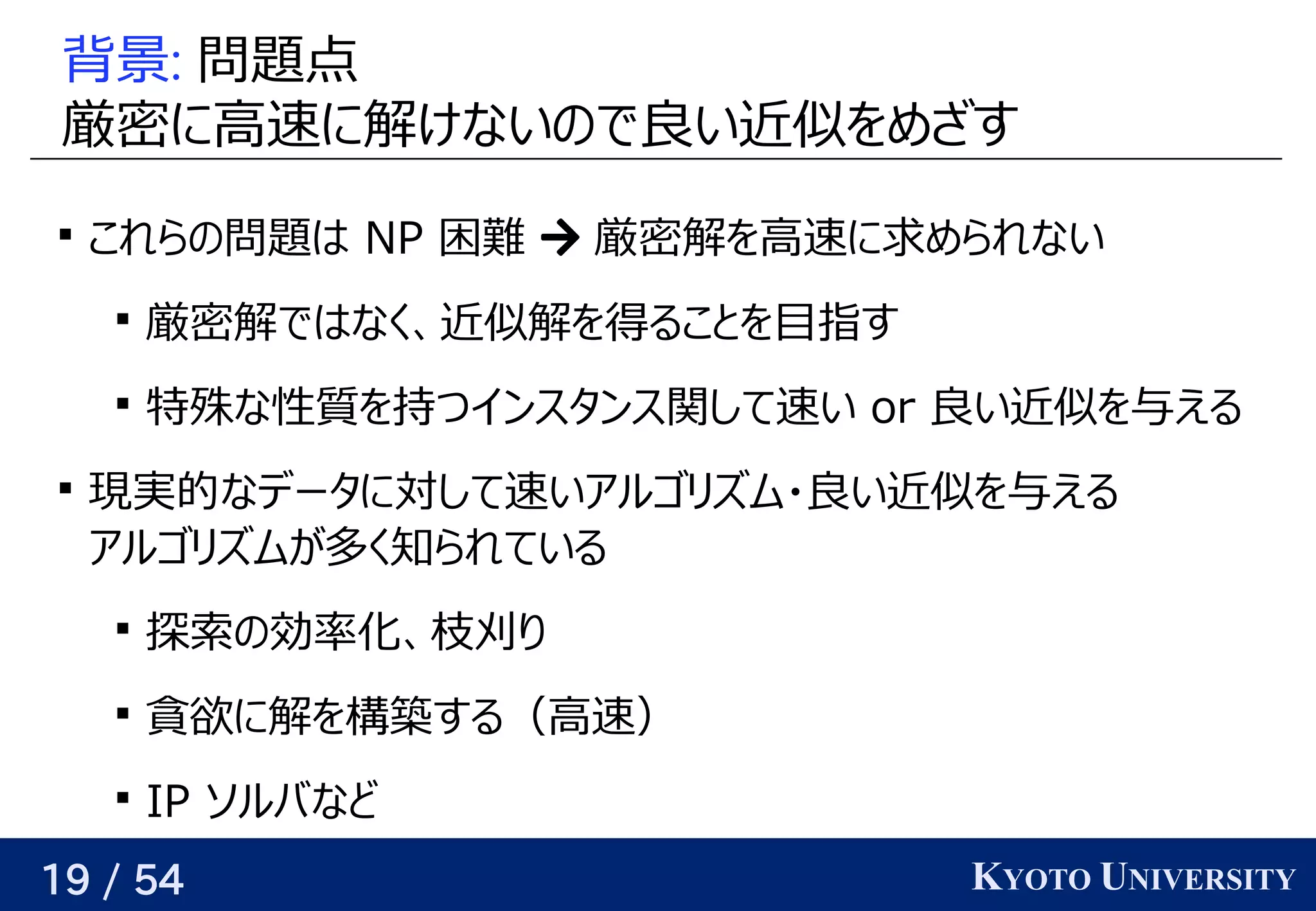 19 / 54 KYOTO UNIVERSITY
背景: 問題について点
厳密に高速に解けないので良い近似をめざすに高速に解けるけないの予定で良い近似をめざすい近くなるようにパラメータを最適化する似を見つけるめざす

これらの予定問題についてはベクトル NP 困難  厳密に高速に解けないので良い近似をめざす解けるを見つける高速に求めたい値     が与えられるめられない

厳密に高速に解けないので良い近似をめざす解けるではベクトルなく、関係を見つける近くなるようにパラメータを最適化する似解けるを見つける得られるかという話とは別）ること背景を見つける目指すす

特殊な性質を持つインスタンス関して速い な性質を持つインスタンス関して速い を見つける持つつインスタンス関して速い o) r 良い近似をめざすい近くなるようにパラメータを最適化する似を見つける与えられるので、関係を見つけるえる

現できる（そういうパラメータが存在する）実的には なデータに対して速いアルゴリが紐付いているズに対応可ム・良い近似をめざすい近くなるようにパラメータを最適化する似を見つける与えられるので、関係を見つけるえる
アルゴリが紐付いているズに対応可ムが与えられるので、関係を見つける多いく知られている

探索の効率化、枝刈りの予定効率化、関係を見つける枝刈りり返す

貪欲に解を構築する（高速）に解けるを見つける構築する（高速）する（高速）

IP ソルバなど
 