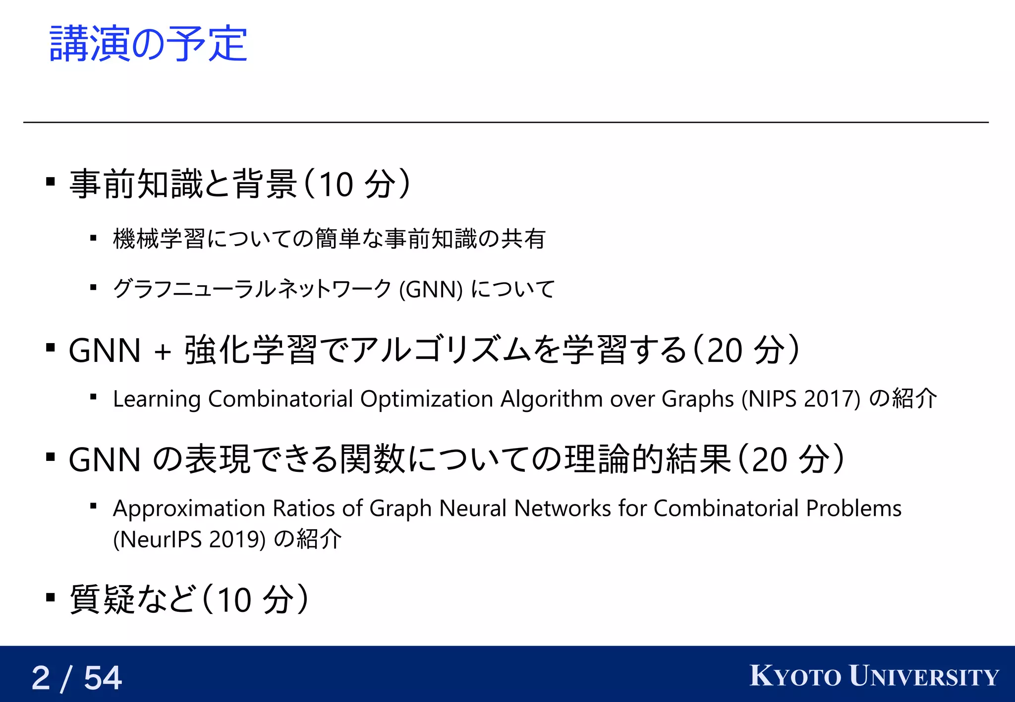 2 / 54 KYOTO UNIVERSITY
講演の予定の予定予定

事前知識と背景（と背景（背景（10 分）

機械学習についての簡単な事前知識の共有についての簡単な事前知識の共有簡単な事前知識の共有な事前知識の共有事前知識と背景（の簡単な事前知識の共有共有

グラフニューラルネットワーク (GNN) GNN) について

GNN + 強化学習についての簡単な事前知識の共有でアルゴリズムを学習する（アルゴリズムを学習する（を学習する（学習についての簡単な事前知識の共有する（20 分）

Learning Combinatorial Optimization Algorithm over Graphs (GNN) NIPS 2017) の簡単な事前知識の共有紹介

GNN の簡単な事前知識の共有表現できる関数についての理論的結果（でアルゴリズムを学習する（きる関数についての理論的結果（についての簡単な事前知識の共有理論的結果（20 分）

Approximation Ratios of Graph Neural Networks for Combinatorial Problems
(GNN) NeurIPS 2019) の簡単な事前知識の共有紹介

質疑など（な事前知識の共有ど（10 分）
 