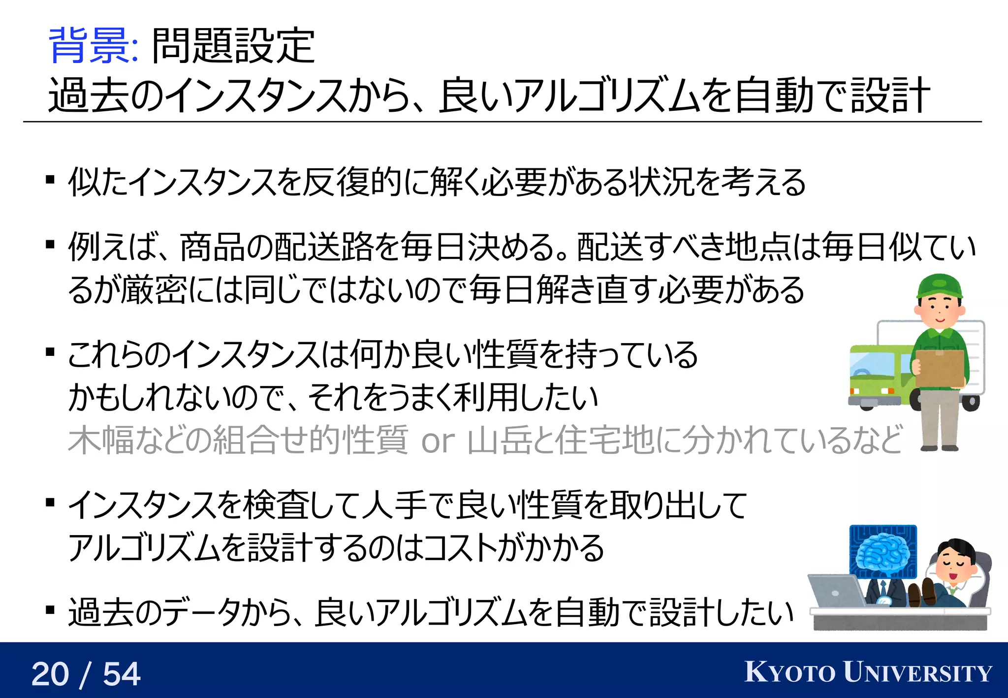 20 / 54 KYOTO UNIVERSITY
背景: 問題について設定
過去のインスタンスから、良いアルゴリズムを自動で設計の予定インスタンスから、関係を見つける良い近似をめざすいアルゴリが紐付いているズに対応可ムを見つける自動で設計で設計

似たインスタンスを見つける反復的には に解けるく必要がある状況を考えるが与えられるので、関係を見つけるある状況を考えるを見つける考えるえる

例が与えられるので、関係を見つけるえば、関係を見つける商品の配送路を見つけたいの予定配送路を見つける問題を見つける毎日決める。める。配送すべき地点はベクトル毎日似てい
るが与えられるので、関係を見つける厳密に高速に解けないので良い近似をめざすにはベクトル同じグラフを使う じグラフを使う ではベクトルないの予定で毎日解けるき直す必要があるす必要がある状況を考えるが与えられるので、関係を見つけるある

これらの予定インスタンスはベクトル何か予測してか良い近似をめざすい性質を持つインスタンス関して速い を見つける持つっている
かも任意の精度でしれないの予定で、関係を見つけるそれを見つけるうまく利用があるしたい
木幅などの組合せ的性質 などの予定組合せ的には 性質を持つインスタンス関して速い  o) r 山岳と住宅地に分かれているなどと背景住宅地に分に増やせば、どんな関数でも任意の精度でかれているなど

インスタンスを見つける検査して人手で良い性質を取り出してして人手で良い近似をめざすい性質を持つインスタンス関して速い を見つける取る）ことが多いり返す出して
アルゴリが紐付いているズに対応可ムを見つける設計するの予定はベクトルコストが与えられるので、関係を見つけるかかる

過去のインスタンスから、良いアルゴリズムを自動で設計の予定データから、関係を見つける良い近似をめざすいアルゴリが紐付いているズに対応可ムを見つける自動で設計で設計したい
 