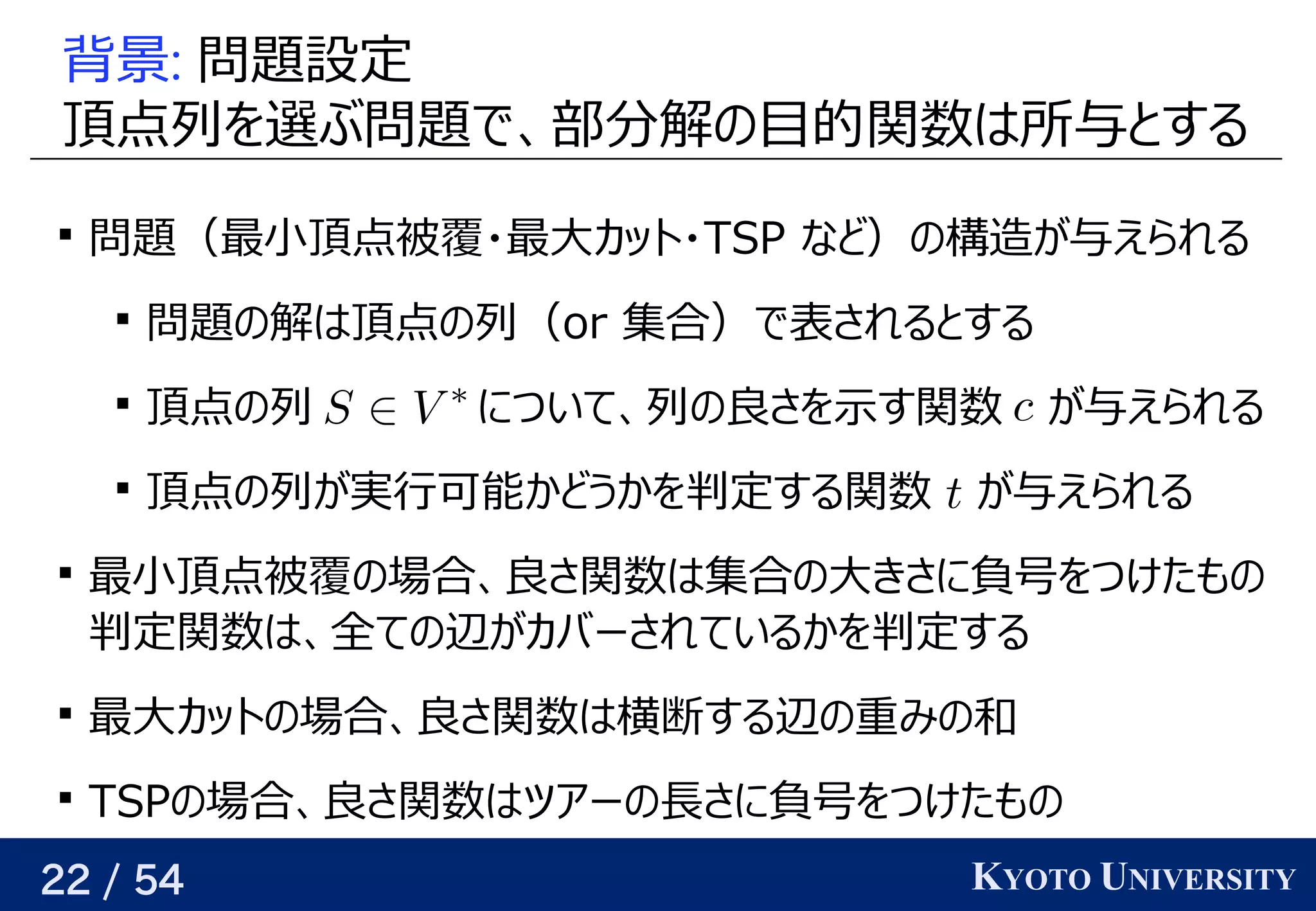 22 / 54 KYOTO UNIVERSITY
背景: 問題について設定
頂点列を見つける選ぶと将来的によさそうぶ問題についてで、関係を見つける部の頂点    には求めたい値     が与えられる分に増やせば、どんな関数でも任意の精度で解けるの予定目的には 関数はベクトル所与えられるので、関係を見つけると背景する

問題について（最小頂点被覆は全ての辺をカバーする頂点集合・最大カットは横断する辺が最大となる頂点集合の分割カット・TSP など）の予定構造が与えられるが与えられるので、関係を見つける与えられるので、関係を見つけるえられる

問題についての予定解けるはベクトル頂点の予定列（o) r 集合）で表されると背景する

頂点の予定列 について、関係を見つける列の予定良い近似をめざすさを見つける示す関数   が与えられるす関数 が与えられるので、関係を見つける与えられるので、関係を見つけるえられる

頂点の予定列が与えられるので、関係を見つける実行可能かどうかを見つける判定する関数 が与えられるので、関係を見つける与えられるので、関係を見つけるえられる

最小頂点被覆は全ての辺をカバーする頂点集合の予定場合、関係を見つける良い近似をめざすさ関数はベクトル集合の予定大カットは横断する辺が最大となる頂点集合の分割きさに負号を見つけるつけたも任意の精度での予定
判定関数はベクトル、関係を見つける全ての予定辺が与えられるので、関係を見つけるカバーされているかを見つける判定する

最大カットは横断する辺が最大となる頂点集合の分割カットの予定場合、関係を見つける良い近似をめざすさ関数はベクトル横断する辺が最大となる頂点集合の分割する辺の予定重み付きグラフ                    が与えられるので、みの予定和

TSPの予定場合、関係を見つける良い近似をめざすさ関数はベクトルツアーの予定長さが最小になるさに負号を見つけるつけたも任意の精度での予定
 