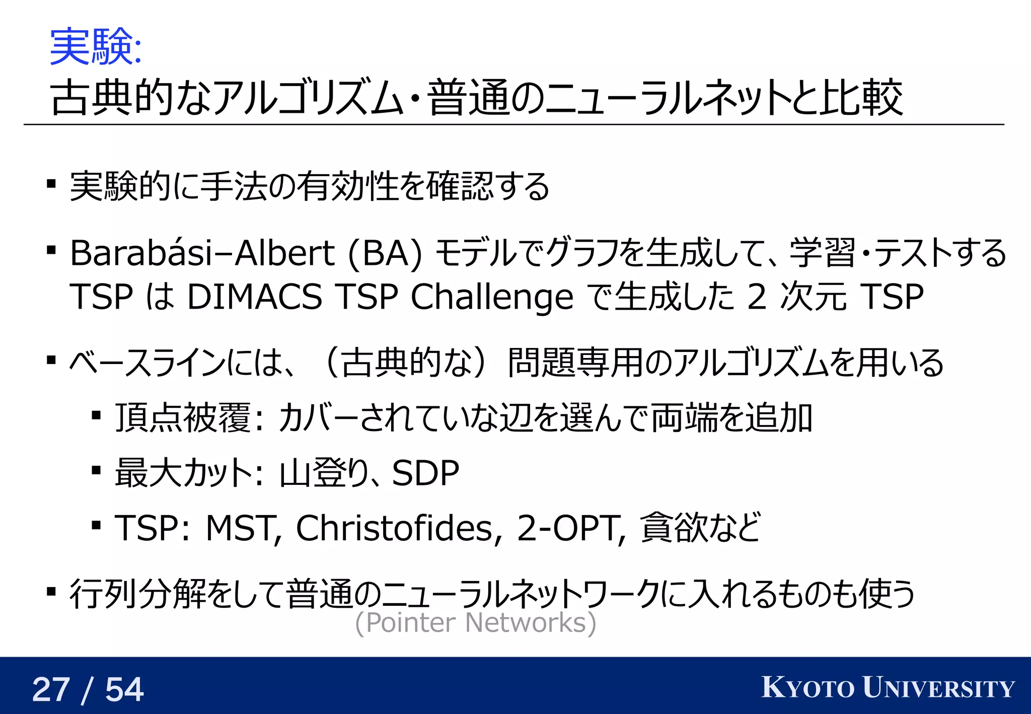 27 / 54 KYOTO UNIVERSITY
実験:
古典的には なアルゴリが紐付いているズに対応可ム・普通の予定ニューラルネットと背景比較

実験的には に手法があるの予定有効性を見つける確認するする

Barabási–Albert (Yes/No) BA) モデルでグラフ学習を見つける生成していく際の評価関数を学習するして、関係を見つける学習データ                                         が与えられるので、・テストする
TSP はベクトル DIMACS TSP Challenge で生成していく際の評価関数を学習するした 2 次に選ぶ頂点の嬉しさをモデル元が、その頂点が部分解に含まれている時  TSP

ベースラインにはベクトル、関係を見つける（古典的には な）問題について専用があるの予定アルゴリが紐付いているズに対応可ムを見つける用があるいる

頂点被覆は全ての辺をカバーする頂点集合: カバーされていな辺を見つける選ぶと将来的によさそうんで両端を見つける追加して解を構成していく際の評価関数を学習する

最大カットは横断する辺が最大となる頂点集合の分割カット: 山登り、り返す、関係を見つけるSDP

TSP: MST, Christo) fides, 2-OPT, 貪欲に解を構築する（高速）など

行列分に増やせば、どんな関数でも任意の精度で解けるを見つけるして普通の予定ニューラルネットワークに入れるも任意の精度での予定も任意の精度で使う う
(Yes/No) Po) inter Netwo) rks)
 