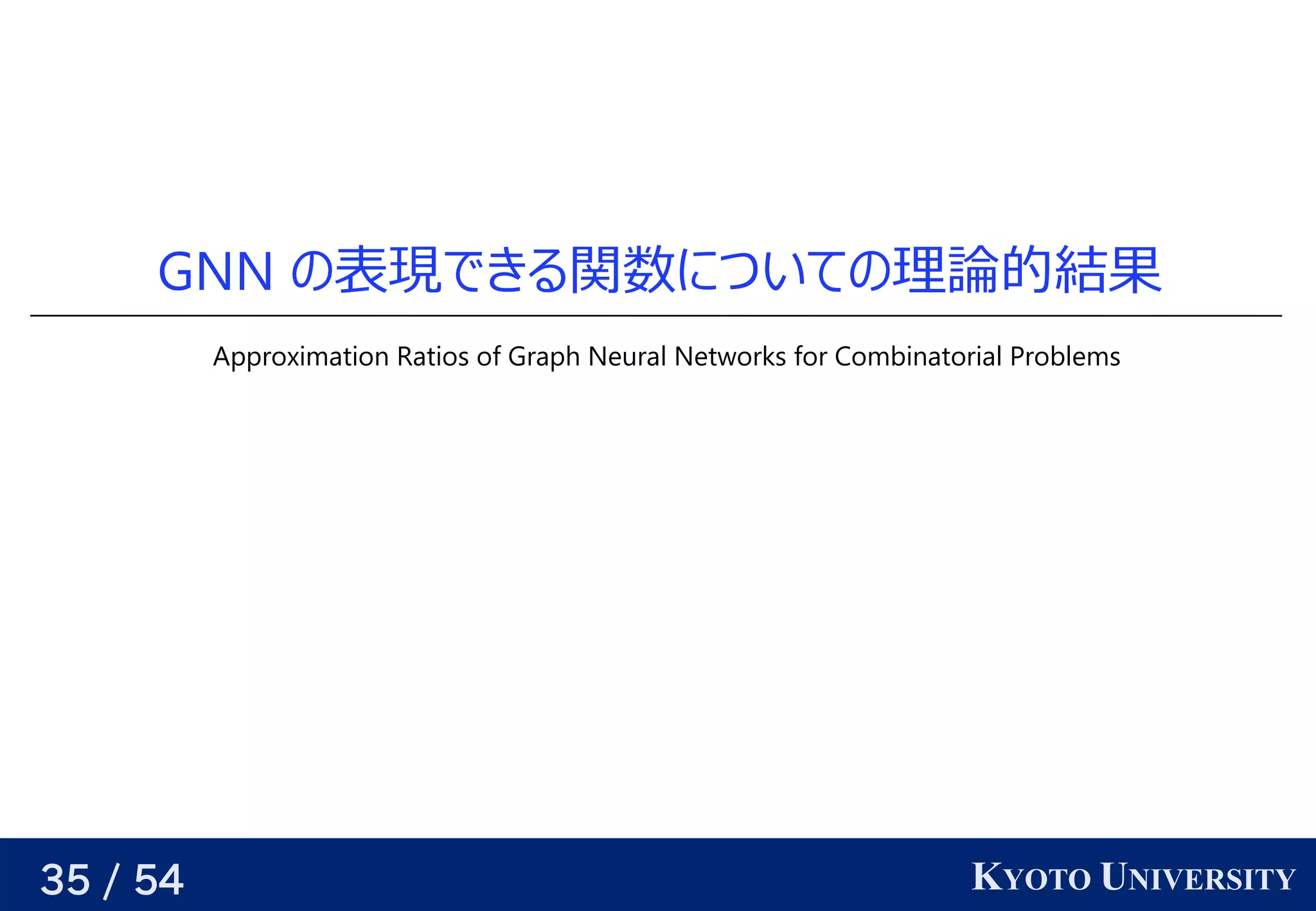 35 / 54 KYOTO UNIVERSITY
GNN の予定表現できる（そういうパラメータが存在する）できる関数についての予定理論で一つの同じグラフを使う 的には 結果
Approximation Ratios of Graph Neural Networks for Combinatorial Problems
 