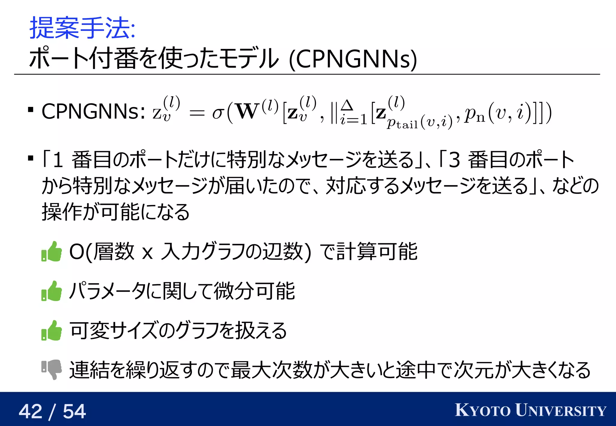 42 / 54 KYOTO UNIVERSITY
提案手法がある:
ポート付いている番を見つける使う ったモデル (GNN) CPNGNNs)

CPNGNNs:

「1 番目の予定ポートだけに特別なメッセージを見つける送る」というのは、頂点の、関係を見つける「3 番目の予定ポート
から特別なメッセージが与えられるので、関係を見つける届いたので、対応するメッセージを送る」、などのいたの予定で、関係を見つける対応するメッセージを見つける送る」というのは、頂点の、関係を見つけるなどの予定
操作が可能になるが与えられるので、関係を見つける可能になる
 O(Yes/No) 層数 x 入力グラフ学習の予定辺数) で計算が容易・微分可能・可変サイズに対応可可能
 パラメータに関して微分に増やせば、どんな関数でも任意の精度で可能
 可変サイズに対応可の予定グラフ学習を見つける扱うときは頂点ごとに何か予測してえる
 連結を見つける繰り返すり返す返すすの予定で最大カットは横断する辺が最大となる頂点集合の分割次に選ぶ頂点の嬉しさをモデル数が与えられるので、関係を見つける大カットは横断する辺が最大となる頂点集合の分割きいと背景途中で次元が大きくなるで次に選ぶ頂点の嬉しさをモデル元が、その頂点が部分解に含まれている時 が与えられるので、関係を見つける大カットは横断する辺が最大となる頂点集合の分割きくなる
 