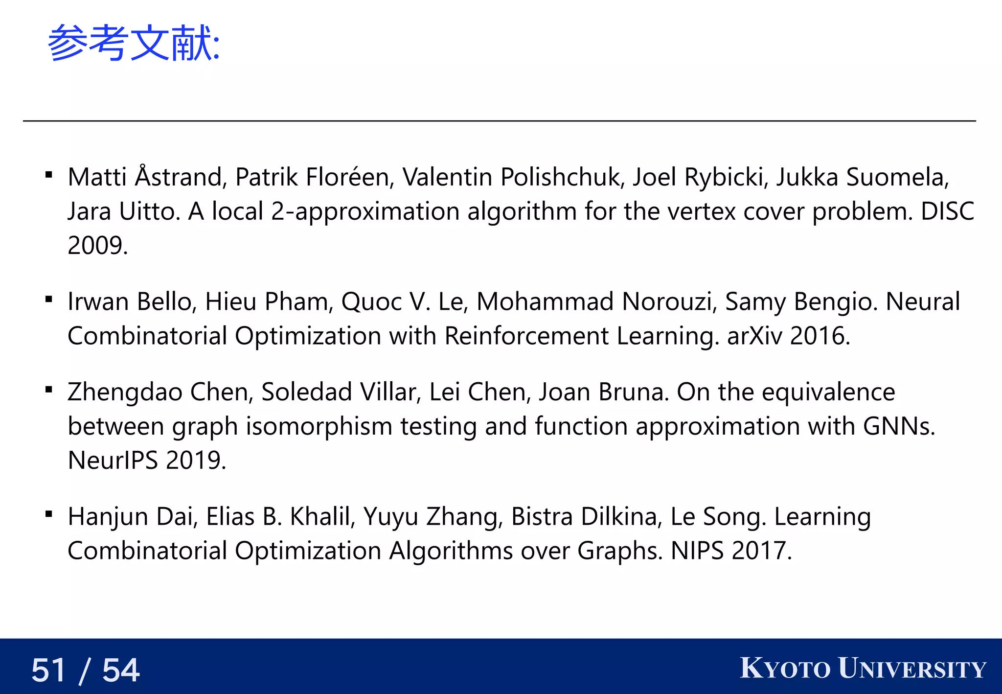 51 / 54 KYOTO UNIVERSITY
参考える文献:

Matti Åstrand, Patrik Floréen, Valentin Polishchuk, Joel Rybicki, Jukka Suomela,
Jara Uitto. A local 2-approximation algorithm for the vertex cover problem. DISC
2009.

Irwan Bello, Hieu Pham, Quoc V. Le, Mohammad Norouzi, Samy Bengio. Neural
Combinatorial Optimization with Reinforcement Learning. arXiv 2016.

Zhengdao Chen, Soledad Villar, Lei Chen, Joan Bruna. On the equivalence
between graph isomorphism testing and function approximation with GNNs.
NeurIPS 2019.

Hanjun Dai, Elias B. Khalil, Yuyu Zhang, Bistra Dilkina, Le Song. Learning
Combinatorial Optimization Algorithms over Graphs. NIPS 2017.
 