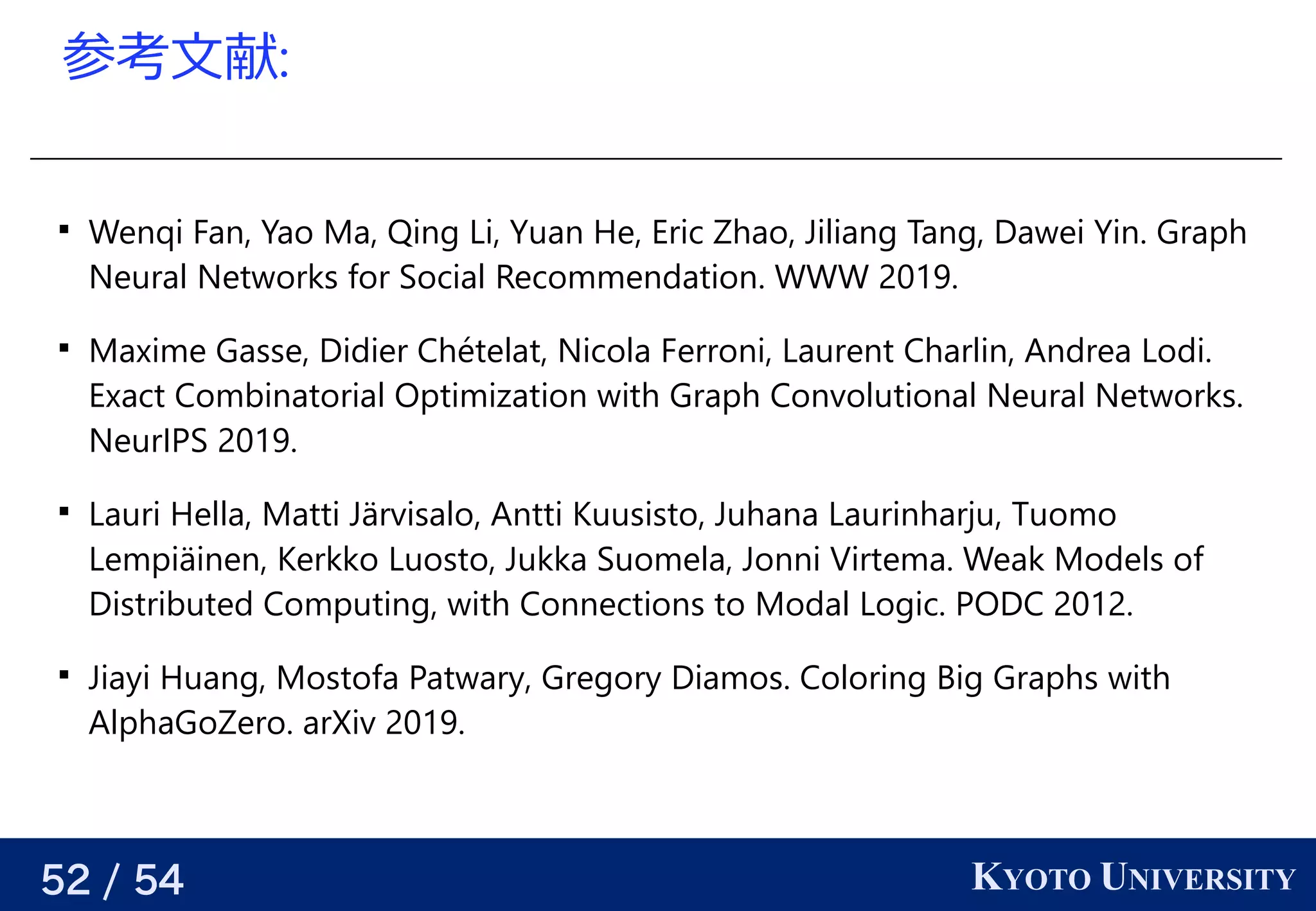 52 / 54 KYOTO UNIVERSITY
参考える文献:

Wenqi Fan, Yao Ma, Qing Li, Yuan He, Eric Zhao, Jiliang Tang, Dawei Yin. Graph
Neural Networks for Social Recommendation. WWW 2019.

Maxime Gasse, Didier Chételat, Nicola Ferroni, Laurent Charlin, Andrea Lodi.
Exact Combinatorial Optimization with Graph Convolutional Neural Networks.
NeurIPS 2019.

Lauri Hella, Matti Järvisalo, Antti Kuusisto, Juhana Laurinharju, Tuomo
Lempiäinen, Kerkko Luosto, Jukka Suomela, Jonni Virtema. Weak Models of
Distributed Computing, with Connections to Modal Logic. PODC 2012.

Jiayi Huang, Mostofa Patwary, Gregory Diamos. Coloring Big Graphs with
AlphaGoZero. arXiv 2019.
 