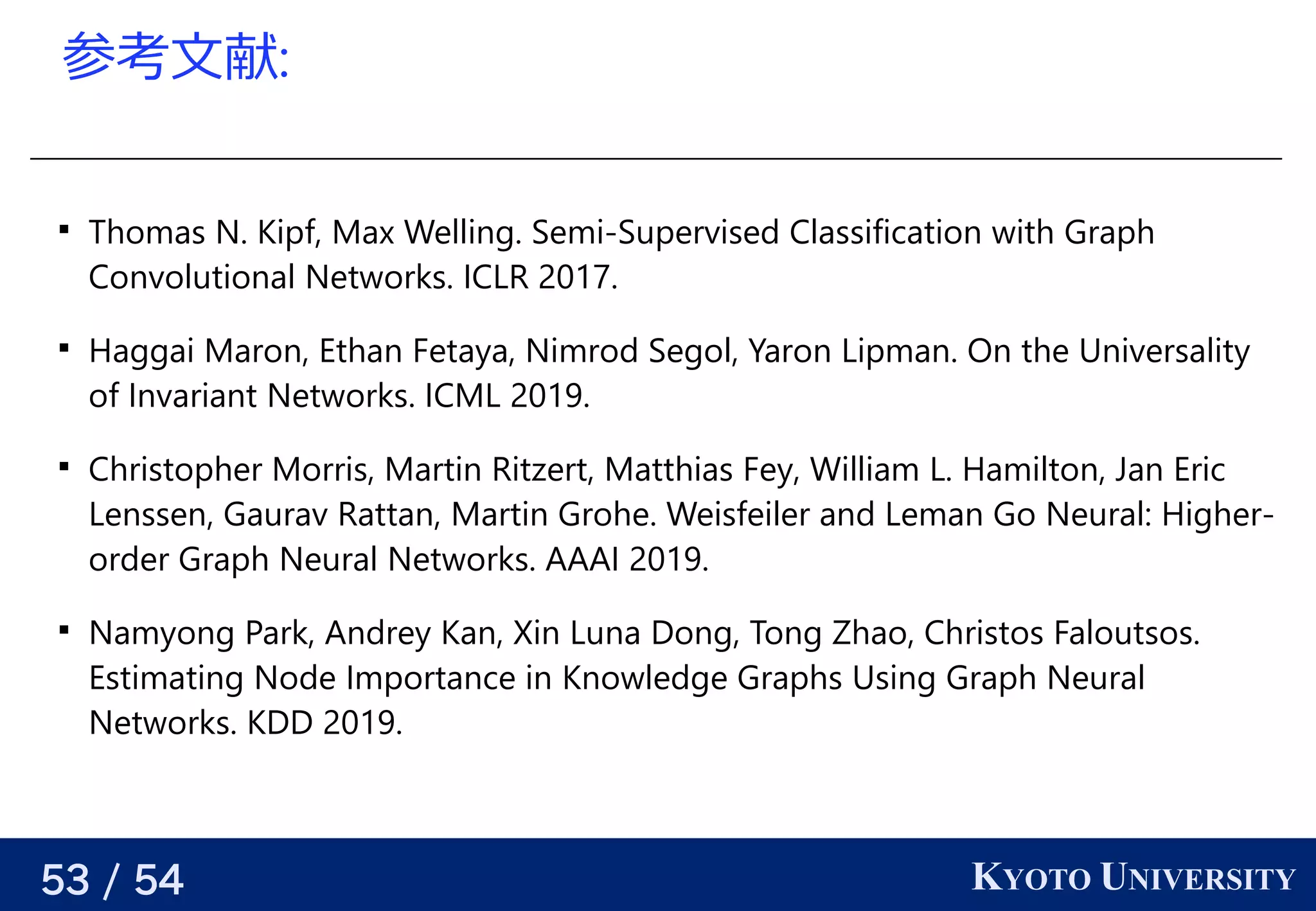 53 / 54 KYOTO UNIVERSITY
参考える文献:

Thomas N. Kipf, Max Welling. Semi-Supervised Classification with Graph
Convolutional Networks. ICLR 2017.

Haggai Maron, Ethan Fetaya, Nimrod Segol, Yaron Lipman. On the Universality
of Invariant Networks. ICML 2019.

Christopher Morris, Martin Ritzert, Matthias Fey, William L. Hamilton, Jan Eric
Lenssen, Gaurav Rattan, Martin Grohe. Weisfeiler and Leman Go Neural: Higher-
order Graph Neural Networks. AAAI 2019.

Namyong Park, Andrey Kan, Xin Luna Dong, Tong Zhao, Christos Faloutsos.
Estimating Node Importance in Knowledge Graphs Using Graph Neural
Networks. KDD 2019.
 